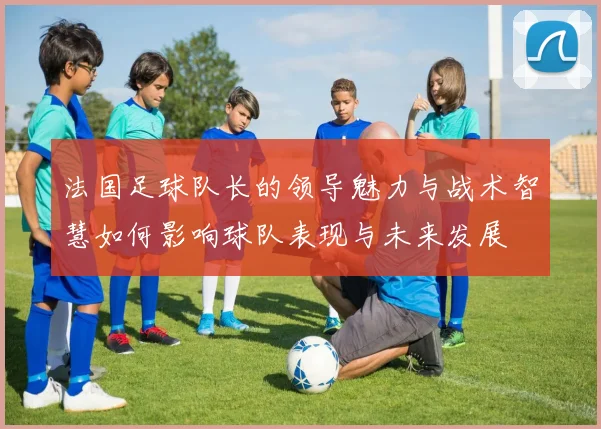 法国足球队长的领导魅力与战术智慧如何影响球队表现与未来发展
