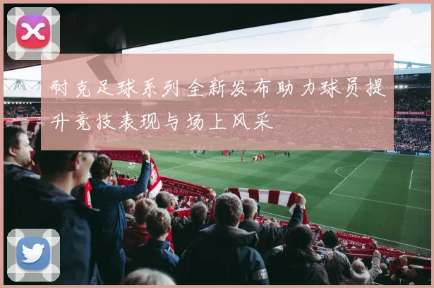 耐克足球系列全新发布助力球员提升竞技表现与场上风采