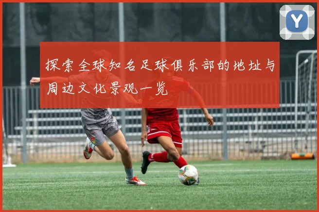 探索全球知名足球俱乐部的地址与周边文化景观一览