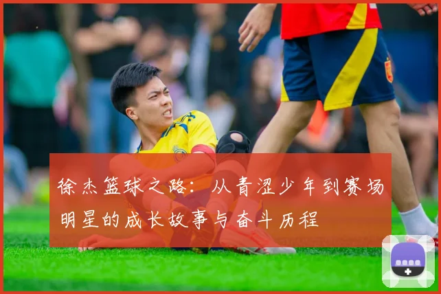 徐杰篮球之路：从青涩少年到赛场明星的成长故事与奋斗历程