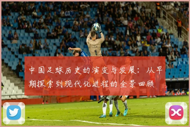 中国足球历史的演变与发展：从早期探索到现代化进程的全景回顾