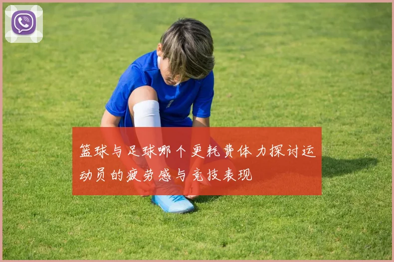 篮球与足球哪个更耗费体力探讨运动员的疲劳感与竞技表现