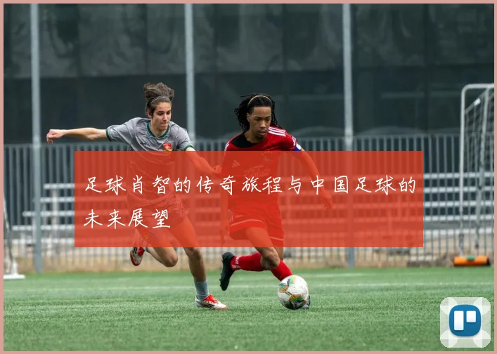 足球肖智的传奇旅程与中国足球的未来展望
