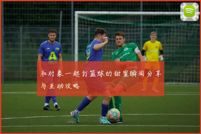 和对象一起打篮球的甜蜜瞬间分享与互动攻略