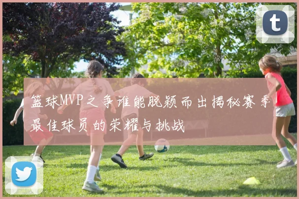篮球MVP之争谁能脱颖而出揭秘赛季最佳球员的荣耀与挑战