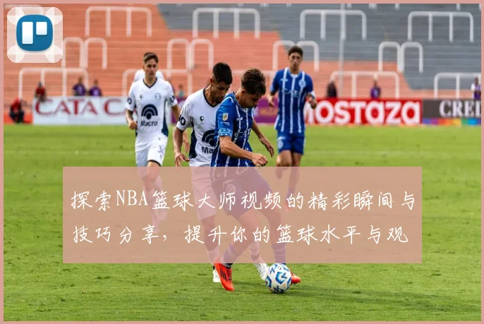 探索NBA篮球大师视频的精彩瞬间与技巧分享，提升你的篮球水平与观赛体验